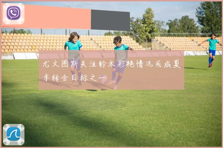 尤文图斯关注铃木彩艳情况或成夏季转会目标之一