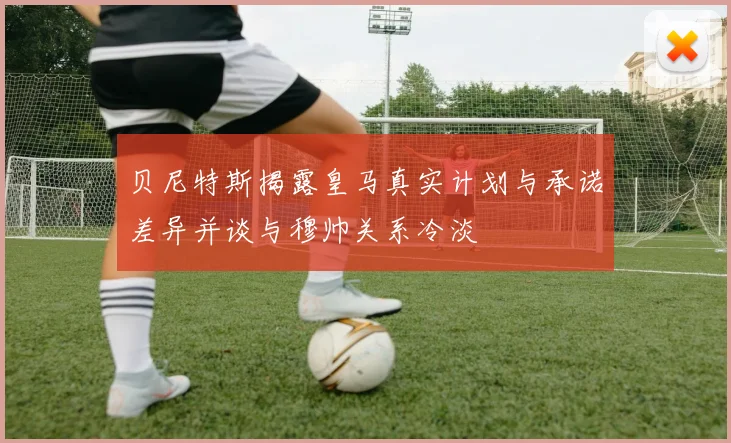 贝尼特斯揭露皇马真实计划与承诺差异并谈与穆帅关系冷淡