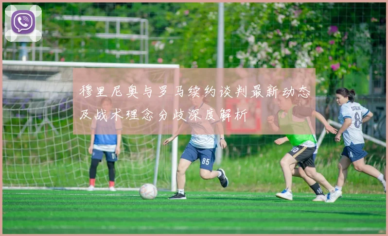 穆里尼奥与罗马续约谈判最新动态及战术理念分歧深度解析
