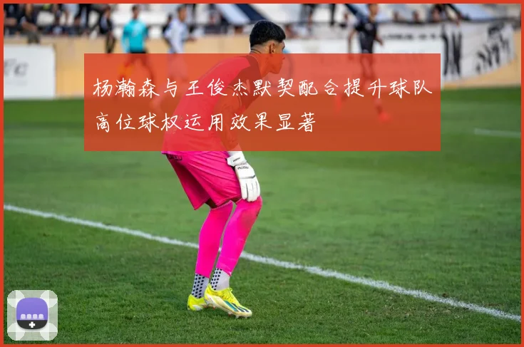 杨瀚森与王俊杰默契配合提升球队高位球权运用效果显著
