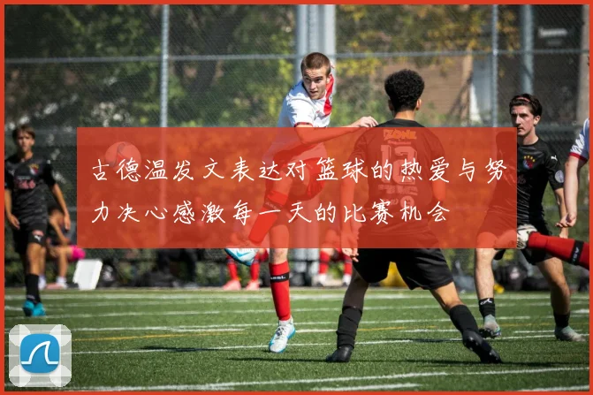 古德温发文表达对篮球的热爱与努力决心感激每一天的比赛机会