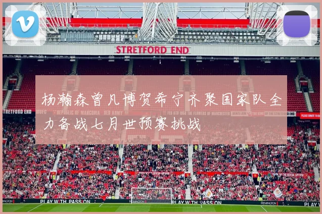 杨瀚森曾凡博贺希宁齐聚国家队全力备战七月世预赛挑战