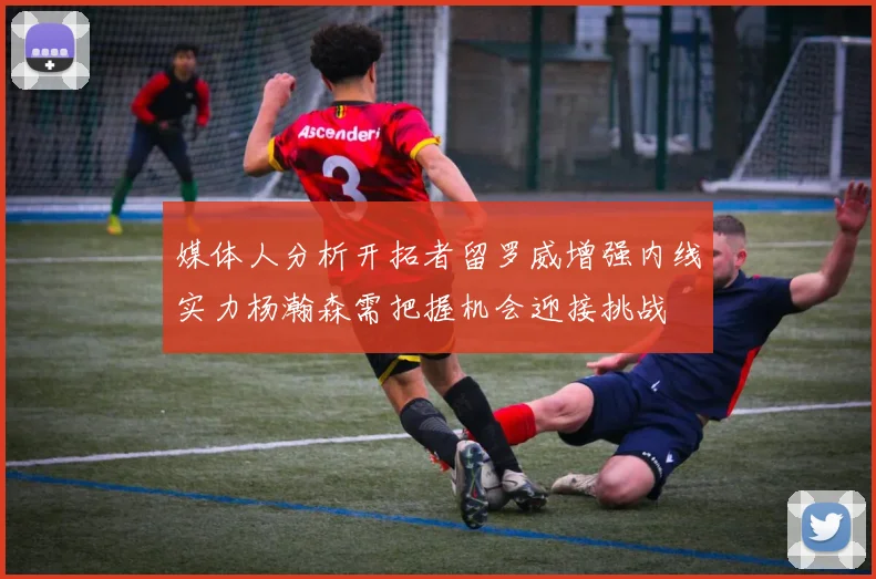 媒体人分析开拓者留罗威增强内线实力杨瀚森需把握机会迎接挑战