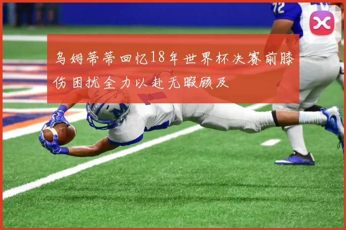 乌姆蒂蒂回忆18年世界杯决赛前膝伤困扰全力以赴无暇顾及