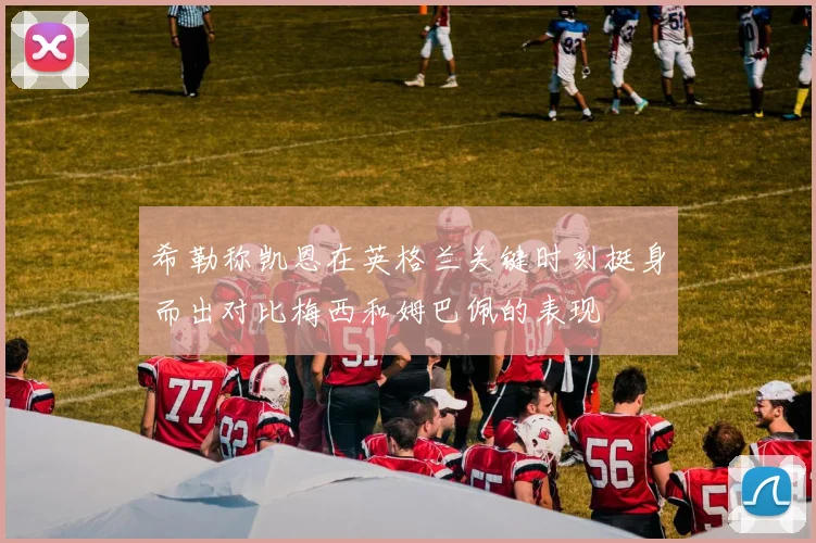 希勒称凯恩在英格兰关键时刻挺身而出对比梅西和姆巴佩的表现