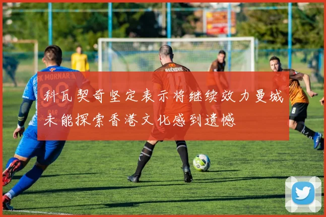 科瓦契奇坚定表示将继续效力曼城未能探索香港文化感到遗憾