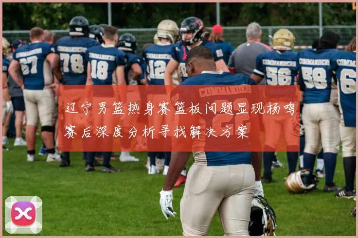 辽宁男篮热身赛篮板问题显现杨鸣赛后深度分析寻找解决方案