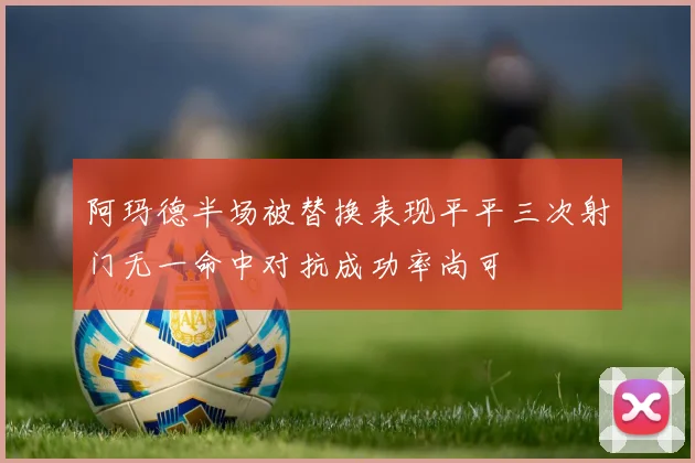 阿玛德半场被替换表现平平三次射门无一命中对抗成功率尚可