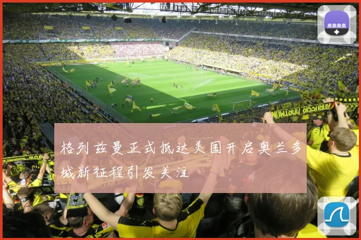格列兹曼正式抵达美国开启奥兰多城新征程引发关注