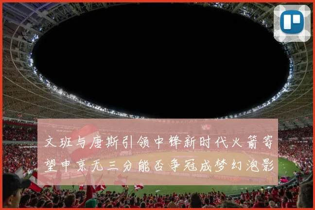 文班与唐斯引领中锋新时代火箭寄望申京无三分能否争冠成梦幻泡影