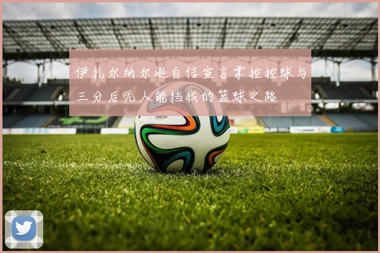 伊扎尔纳尔逊自信宣言掌控控球与三分后无人能挡我的篮球之路