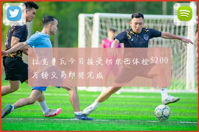 拉克鲁瓦今日接受切尔西体检5200万镑交易即将完成