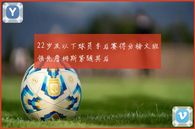 22岁及以下球员季后赛得分榜文班领先詹姆斯紧随其后