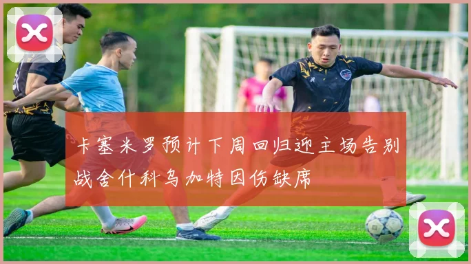 卡塞米罗预计下周回归迎主场告别战舍什科乌加特因伤缺席
